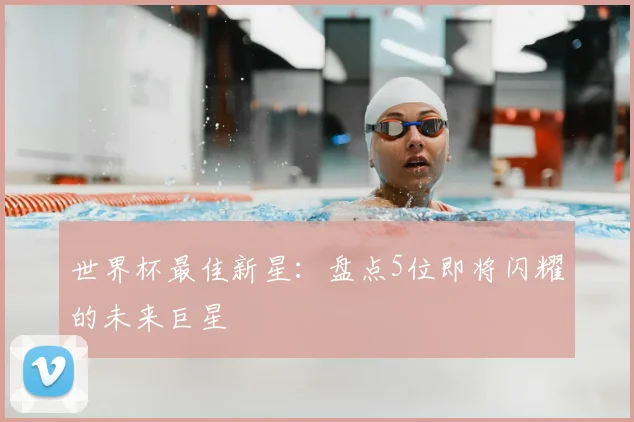 世界杯最佳新星:盘点5位即将闪耀的未来巨星