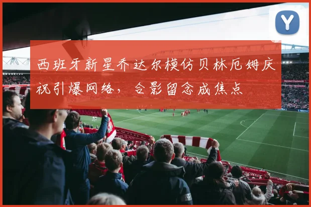 西班牙新星乔达尔模仿贝林厄姆庆祝引爆网络，合影留念成焦点