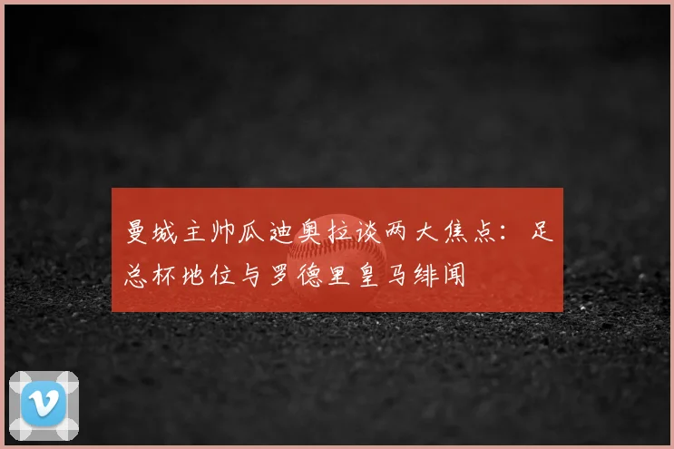 曼城主帅瓜迪奥拉谈两大焦点:足总杯地位与罗德里皇马绯闻