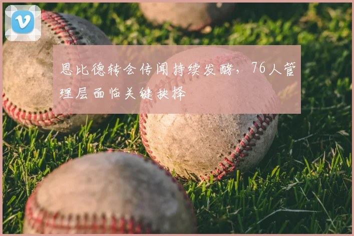 恩比德转会传闻持续发酵,76人管理层面临关键抉择
