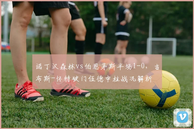 诺丁汉森林vs伯恩茅斯半场1-0,吉布斯-怀特破门伍德中柱战况解析