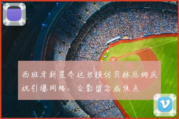 西班牙新星乔达尔模仿贝林厄姆庆祝引爆网络,合影留念成焦点