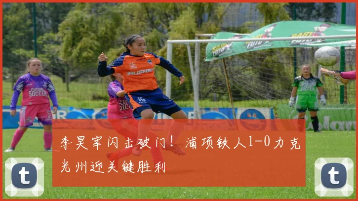 李昊宰闪击破门！浦项铁人1-0力克光州迎关键胜利